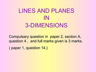 LINES AND PLANES 
IN 
3-DIMENSIONS 
Compulsary question in paper 2, section A, 
question 4 , and full marks given is 3 marks. 
( paper 1, question 14.) 
 