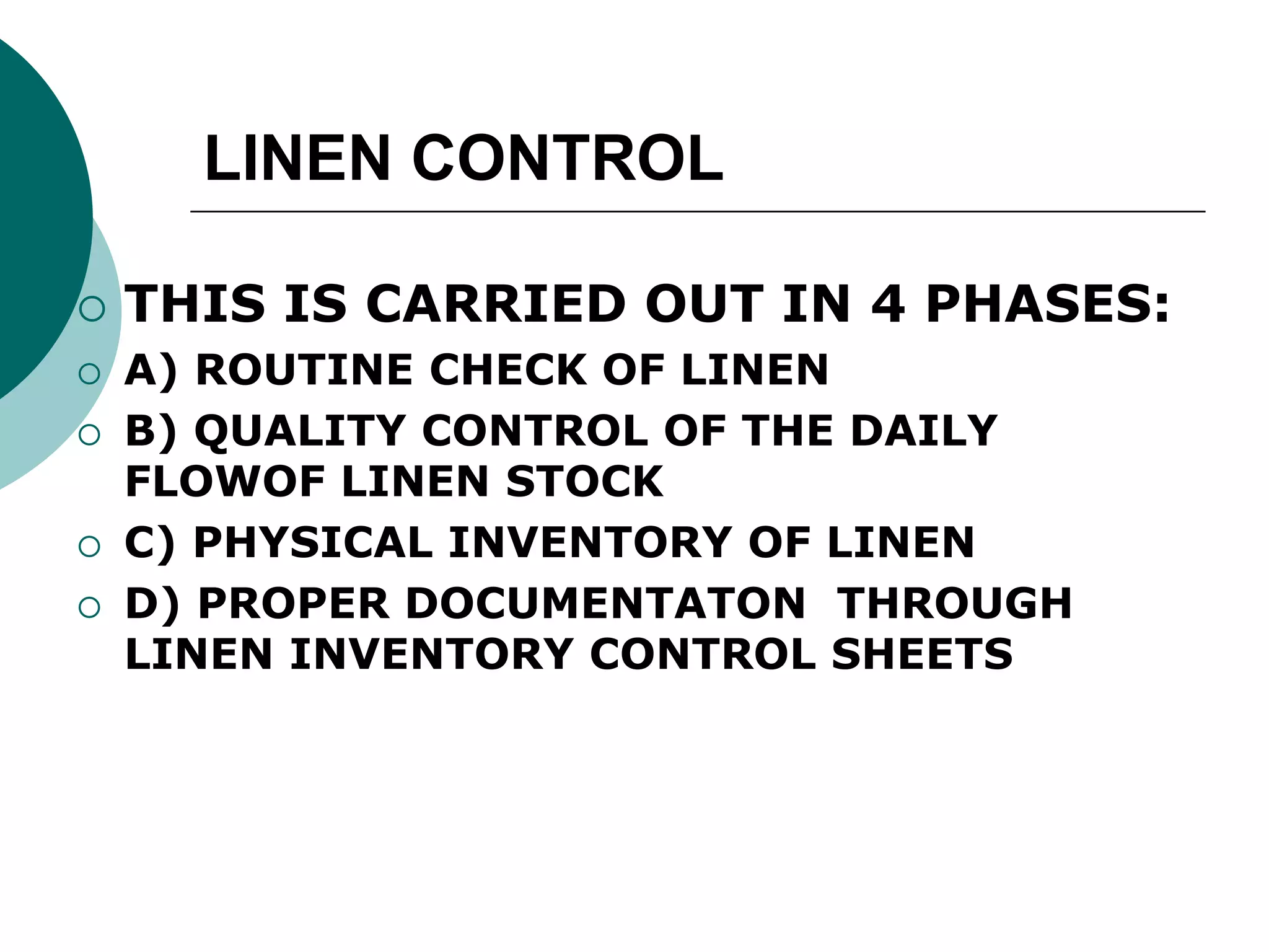 LINEN CONTROL
 THIS IS CARRIED OUT IN 4 PHASES:
 A) ROUTINE CHECK OF LINEN
 B) QUALITY CONTROL OF THE DAILY
FLOWOF LINEN STOCK
 C) PHYSICAL INVENTORY OF LINEN
 D) PROPER DOCUMENTATON THROUGH
LINEN INVENTORY CONTROL SHEETS
 