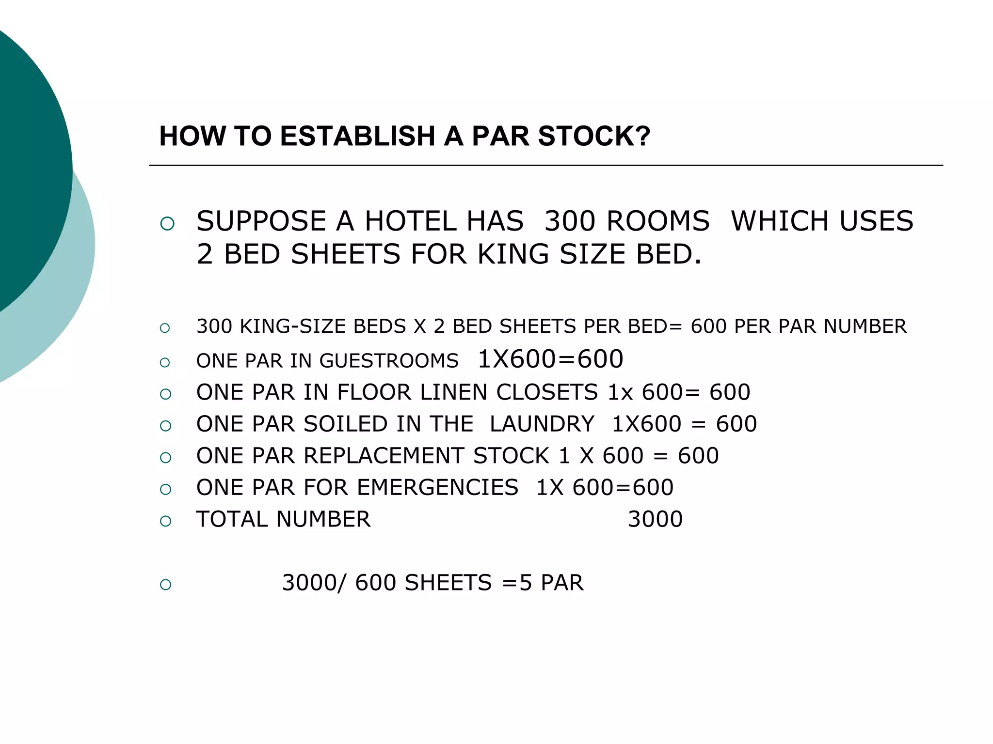 HOW TO ESTABLISH A PAR STOCK?
 SUPPOSE A HOTEL HAS 300 ROOMS WHICH USES
2 BED SHEETS FOR KING SIZE BED.
 300 KING-SIZE BEDS X 2 BED SHEETS PER BED= 600 PER PAR NUMBER
 ONE PAR IN GUESTROOMS 1X600=600
 ONE PAR IN FLOOR LINEN CLOSETS 1x 600= 600
 ONE PAR SOILED IN THE LAUNDRY 1X600 = 600
 ONE PAR REPLACEMENT STOCK 1 X 600 = 600
 ONE PAR FOR EMERGENCIES 1X 600=600
 TOTAL NUMBER 3000
 3000/ 600 SHEETS =5 PAR
 