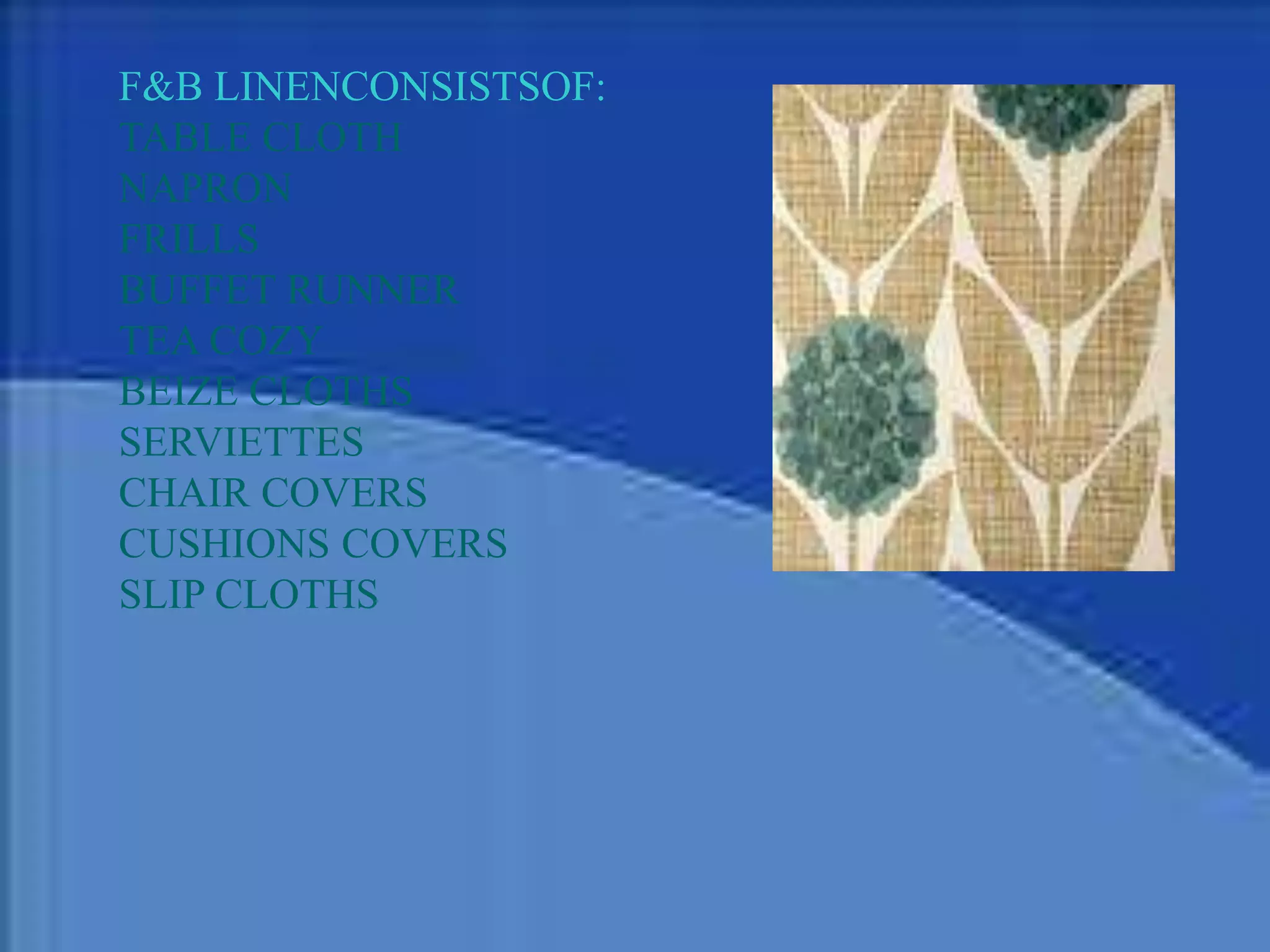 F&B LINENCONSISTSOF:
TABLE CLOTH
NAPRON
FRILLS
BUFFET RUNNER
TEA COZY
BEIZE CLOTHS
SERVIETTES
CHAIR COVERS
CUSHIONS COVERS
SLIP CLOTHS
 