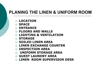 PLANING THE LINEN & UNIFORM ROOM
 LOCATION
 SPACE
 ENTRANCE
 FLOORS AND WALLS
 LIGHTING & VENTILATION
 STORAGE
 SOILED LINEN AREA
 LINEN EXCHANGE COUNTER
 INSPECTION AREA
 UNIFORM STORAGE AREA
 GUEST LAUNDRY AREA
 LINEN ROOM SUPERVISOR DESK
 