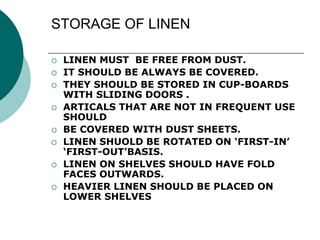 STORAGE OF LINEN
 LINEN MUST BE FREE FROM DUST.
 IT SHOULD BE ALWAYS BE COVERED.
 THEY SHOULD BE STORED IN CUP-BOARDS
WITH SLIDING DOORS .
 ARTICALS THAT ARE NOT IN FREQUENT USE
SHOULD
 BE COVERED WITH DUST SHEETS.
 LINEN SHUOLD BE ROTATED ON ‘FIRST-IN’
‘FIRST-OUT’BASIS.
 LINEN ON SHELVES SHOULD HAVE FOLD
FACES OUTWARDS.
 HEAVIER LINEN SHOULD BE PLACED ON
LOWER SHELVES
 