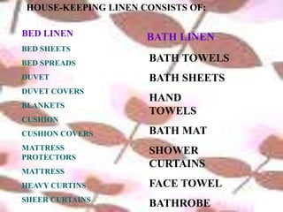 HOUSE-KEEPING LINEN CONSISTS OF:
BATH LINEN
BED SHEETS
BED SPREADS
DUVET
DUVET COVERS
BLANKETS
CUSHION
CUSHION COVERS
MATTRESS
PROTECTORS
MATTRESS
HEAVY CURTINS
SHEER CURTAINS
BATH TOWELS
BATH SHEETS
HAND
TOWELS
BATH MAT
SHOWER
CURTAINS
FACE TOWEL
BATHROBE
BED LINEN
 