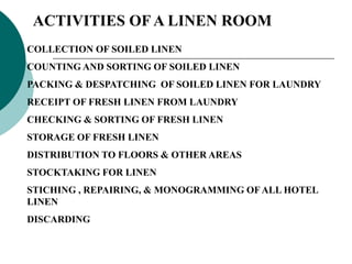 ACTIVITIES OF A LINEN ROOM
COLLECTION OF SOILED LINEN
COUNTING AND SORTING OF SOILED LINEN
PACKING & DESPATCHING OF SOILED LINEN FOR LAUNDRY
RECEIPT OF FRESH LINEN FROM LAUNDRY
CHECKING & SORTING OF FRESH LINEN
STORAGE OF FRESH LINEN
DISTRIBUTION TO FLOORS & OTHER AREAS
STOCKTAKING FOR LINEN
STICHING , REPAIRING, & MONOGRAMMING OFALL HOTEL
LINEN
DISCARDING
 