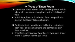  Types of Linen Room
 Centralized Linen Room- Like a one stop shop. This is
where all issues concerning linen in the hotel is dealt
with.
 In this type, linen is distributed from one particular
place in the facility (aCentral point).
 De-Centralized Linen Room- Unlike the centralized,
each floor or blockmaintains and controls its own
linen activities.
 Therefore each block or floor has its own main linen
room & controls itsown par stock
 