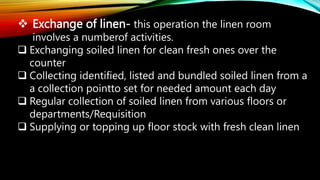  Exchange of linen- this operation the linen room
involves a numberof activities.
 Exchanging soiled linen for clean fresh ones over the
counter
 Collecting identified, listed and bundled soiled linen from a
a collection pointto set for needed amount each day
 Regular collection of soiled linen from various floors or
departments/Requisition
 Supplying or topping up floor stock with fresh clean linen
 