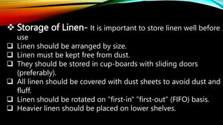  Storage of Linen- It is important to store linen well before
use
 Linen should be arranged by size.
 Linen must be kept free from dust.
 They should be stored in cup-boards with sliding doors
(preferably).
 All linen should be covered with dust sheets to avoid dust and
fluff.
 Linen should be rotated on "first-in" "first-out" (FIFO) basis.
 Heavier linen should be placed on lower shelves.
 
