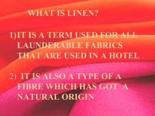 WHAT IS A LINEN?
1)IT IS A TERM USED FOR ALL
LAUNDERABLE FABRICS
THAT ARE USED IN A HOTEL .
2) IT IS ALSO A TYPE OF A
FIBRE WHICH HAS GOT A
NATURAL ORIGIN
WHAT IS LINEN?
 