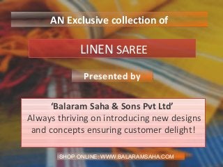LINEN SAREE
‘Balaram Saha & Sons Pvt Ltd’
Always thriving on introducing new designs
and concepts ensuring customer delight!
Presented by
AN Exclusive collection of
SHOP ONLINE: WWW.BALARAMSAHA.COM
 