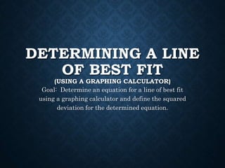 DETERMINING A LINE
OF BEST FIT
(USING A GRAPHING CALCULATOR)
Goal: Determine an equation for a line of best fit
using a graphing calculator and define the squared
deviation for the determined equation.
 