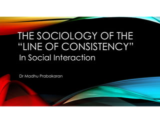 THE SOCIOLOGY OF THE
“LINE OF CONSISTENCY”
In Social Interaction
Dr Madhu Prabakaran
 
