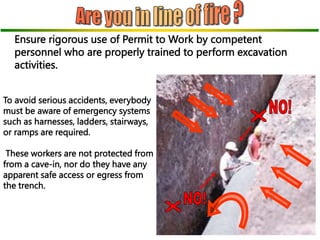 To avoid serious accidents, everybody
must be aware of emergency systems
such as harnesses, ladders, stairways,
or ramps are required.
These workers are not protected from
from a cave-in, nor do they have any
apparent safe access or egress from
the trench.
Ensure rigorous use of Permit to Work by competent
personnel who are properly trained to perform excavation
activities.
 