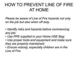 HOW TO PREVENT LINE OF FIRE
AT HOME
Please be aware of Line of Fire hazards not only
on the job but also when off duty.
• Identify risks and hazards before commencing
any job;
• Use PPE supplied in your Home HSE Bag;
• Use proper tools and equipment and make sure
they are properly maintained;
• Ensure nobody, especially children are in the
Line of Fire
 