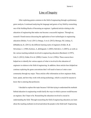 Steiner 1


                                     Line of Inquiry

       After exploring genres common to the field of engineering through a preliminary

genre analysis, I continued analyzing the language and genres of my field by researching

one of the building blocks of becoming an engineer. I gathered articles relating to the

education of engineering that makes one become a successful engineer. Through my

research I found sources discussing the application of new technologies in engineering

education (Delale, F et al. (2011); Orange, A et al. (2012); Borrego, M, Lindsay, E,

&Madhavan, K. (2011)), the different learning styles of engineers (Felder, R, &

Silverman, L. (1988); Kolmos, A, &Holgaard, J. (2003); Holvikivi, J. (2007)), as wells as

the various teaching methods involved in engineering education (Bernhard, J.(1997);

Goh, S. (2012); Felder, R et al. (2000); Courter, S et al. (1996)). These sources have

helped me to identify the various aspects of what is involved in the education of

engineers in relation to the field of engineering. In addition, these articles have helped me

continue exploring the genre conventions that I will need to learn as I enter a new

community through my major. These articles offer information on how engineers think,

learn, speak, and how they work with arising technology, which is crucial for anyone to

know that is entering that profession.


       I decided to explore this topic because I felt that trying to understand the methods

behind education in engineering would clarify the ways in which a person would become

an engineer, like I hope to be. Researching the education involved is crucial in

understanding the field. Through researching the field of engineering education you learn

about the teaching methods involved and about the people in the field itself. Engineering
 