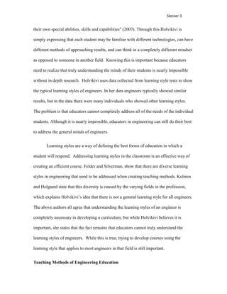 Steiner 3


their own special abilities, skills and capabilities" (2007). Through this Holvikivi is

simply expressing that each student may be familiar with different technologies, can have

different methods of approaching results, and can think in a completely different mindset

as opposed to someone in another field. Knowing this is important because educators

need to realize that truly understanding the minds of their students is nearly impossible

without in depth research. Holvikivi uses data collected from learning style tests to show

the typical learning styles of engineers. In her data engineers typically showed similar

results, but in the data there were many individuals who showed other learning styles.

The problem is that educators cannot completely address all of the needs of the individual

students. Although it is nearly impossible, educators in engineering can still do their best

to address the general minds of engineers.


        Learning styles are a way of defining the best forms of education in which a

student will respond. Addressing learning styles in the classroom is an effective way of

creating an efficient course. Felder and Silverman, show that there are diverse learning

styles in engineering that need to be addressed when creating teaching methods. Kolmos

and Holgaard state that this diversity is caused by the varying fields in the profession,

which explains Holvikivi’s idea that there is not a general learning style for all engineers.

The above authors all agree that understanding the learning styles of an engineer is

completely necessary in developing a curriculum, but while Holvikivi believes it is

important, she states that the fact remains that educators cannot truly understand the

learning styles of engineers. While this is true, trying to develop courses using the

learning style that applies to most engineers in that field is still important.


Teaching Methods of Engineering Education
 