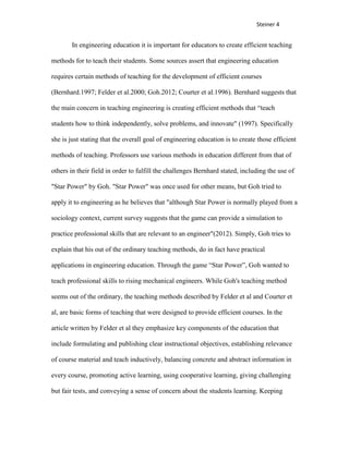 Steiner 4


       In engineering education it is important for educators to create efficient teaching

methods for to teach their students. Some sources assert that engineering education

requires certain methods of teaching for the development of efficient courses

(Bernhard.1997; Felder et al.2000; Goh.2012; Courter et al.1996). Bernhard suggests that

the main concern in teaching engineering is creating efficient methods that “teach

students how to think independently, solve problems, and innovate" (1997). Specifically

she is just stating that the overall goal of engineering education is to create those efficient

methods of teaching. Professors use various methods in education different from that of

others in their field in order to fulfill the challenges Bernhard stated, including the use of

"Star Power" by Goh. "Star Power" was once used for other means, but Goh tried to

apply it to engineering as he believes that "although Star Power is normally played from a

sociology context, current survey suggests that the game can provide a simulation to

practice professional skills that are relevant to an engineer"(2012). Simply, Goh tries to

explain that his out of the ordinary teaching methods, do in fact have practical

applications in engineering education. Through the game “Star Power”, Goh wanted to

teach professional skills to rising mechanical engineers. While Goh's teaching method

seems out of the ordinary, the teaching methods described by Felder et al and Courter et

al, are basic forms of teaching that were designed to provide efficient courses. In the

article written by Felder et al they emphasize key components of the education that

include formulating and publishing clear instructional objectives, establishing relevance

of course material and teach inductively, balancing concrete and abstract information in

every course, promoting active learning, using cooperative learning, giving challenging

but fair tests, and conveying a sense of concern about the students learning. Keeping
 