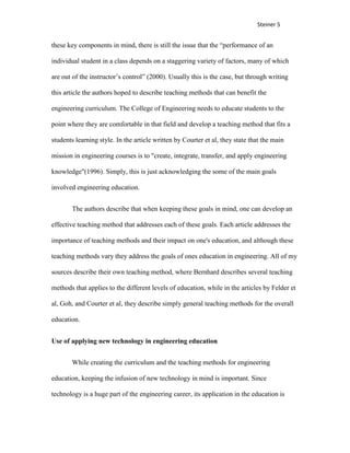 Steiner 5


these key components in mind, there is still the issue that the “performance of an

individual student in a class depends on a staggering variety of factors, many of which

are out of the instructor’s control” (2000). Usually this is the case, but through writing

this article the authors hoped to describe teaching methods that can benefit the

engineering curriculum. The College of Engineering needs to educate students to the

point where they are comfortable in that field and develop a teaching method that fits a

students learning style. In the article written by Courter et al, they state that the main

mission in engineering courses is to "create, integrate, transfer, and apply engineering

knowledge"(1996). Simply, this is just acknowledging the some of the main goals

involved engineering education.


       The authors describe that when keeping these goals in mind, one can develop an

effective teaching method that addresses each of these goals. Each article addresses the

importance of teaching methods and their impact on one's education, and although these

teaching methods vary they address the goals of ones education in engineering. All of my

sources describe their own teaching method, where Bernhard describes several teaching

methods that applies to the different levels of education, while in the articles by Felder et

al, Goh, and Courter et al, they describe simply general teaching methods for the overall

education.


Use of applying new technology in engineering education


       While creating the curriculum and the teaching methods for engineering

education, keeping the infusion of new technology in mind is important. Since

technology is a huge part of the engineering career, its application in the education is
 