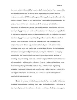 Steiner 6


important so that students will feel experienced after that education. Some sources claim

that the application of new technology in the engineering curriculum is crucial in

engineering education (Delale et al; Orange et al; Borrego, Lindsay, &Madhavan). In the

article written by Delale et al, they assert that due to the new emerging technologies, the

engineering curriculum is in constant need of reform in order to include these

innovations. While most key concepts have stayed consistent in engineering education,

new technology provides new methods of education and for effective teaching methods it

is important to include the infusion of new technologies within the curriculum. The use of

new technology provides new ways of teaching and revolutionizes the ways in which

students learn. According to Orange et al, students overall have higher success in

engineering courses that use higher education technologies, which include video

solutions, course blogs, course wikis, and lecture podcasts. Infusing these technologies

into certain schools provided positive results, showing the potential use of emerging

technologies. One of the biggest revolutions in engineering education is the use of

elearning, or cyber learning, which uses a form of computer infrastructure that makes use

of communicative and informative technology. Borrego, Lindsay, and Madhavan agree

that elearning, although not widely used, can play a potential role in engineering

education. Elearning is rising up in education, because it is still essentially learning, it is

developed to fit complex circumstances, and it serves to support and complement

traditional lecture formats (2011).


        Due to the advances of technology, education has been innovated to include new

education methods such as eLearning, blogs, wikis, and video solutions. The infusion of

new technologies makes these forms of education possible and all of my sources agree to
 