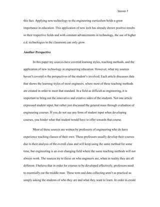 Steiner 7


this fact. Applying new technology to the engineering curriculum holds a great

importance in education. This application of new tech has already shown positive results

in their respective fields and with constant advancements in technology, the use of higher

e.d. technologies in the classroom can only grow.


Another Perspective


        In this paper my sources have covered learning styles, teaching methods, and the

application of new technology in engineering education. However, what my sources

haven’t covered is the perspectives of the student’s involved. Each article discusses data

that shows the learning styles of most engineers, where most of these teaching methods

are created in order to meet that standard. In a field as difficult as engineering, it is

important to bring out the innovative and creative sides of the students. Not one article

expressed student input, but rather just discussed the general mass through evaluation of

engineering courses. If you do not use any form of student input when developing

courses, you hinder what that student would have to offer towards that course.


        Most of these sources are written by professors of engineering who do have

experience teaching classes of their own. These professors usually develop their courses

due to their analysis of the overall class and will keep using the same method for some

time, but engineering is an ever changing field where the same teaching methods will not

always work. The sources try to focus on who engineers are, when in reality they are all

different. I believe that in order for courses to be developed effectively, professors need

to essentially cut the middle man. These tests and data collecting aren’t as practical as

simply asking the students of who they are and what they want to learn. In order to create
 