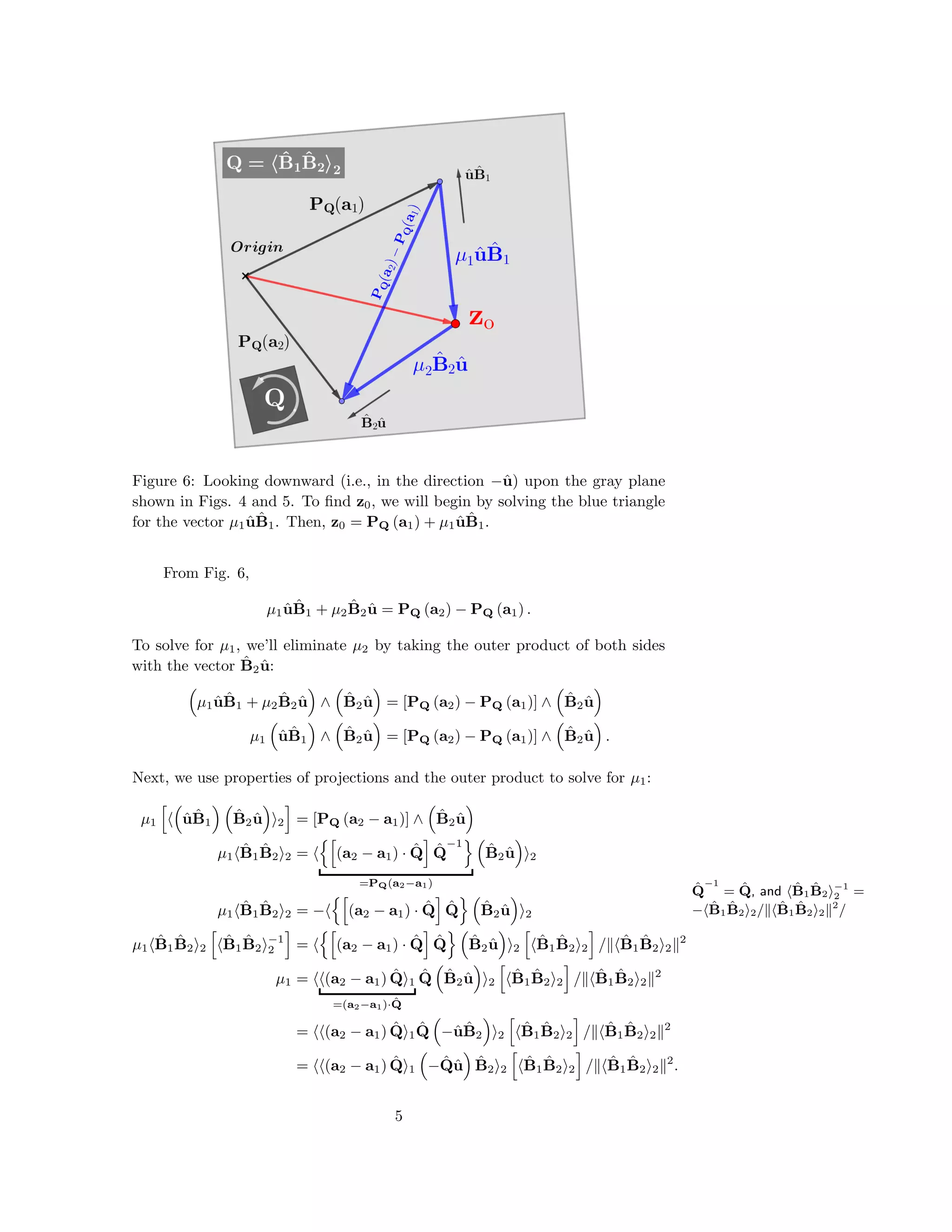 Figure 6: Looking downward (i.e., in the direction −ˆu) upon the gray plane
shown in Figs. 4 and 5. To ﬁnd z0, we will begin by solving the blue triangle
for the vector µ1 ˆu ˆB1. Then, z0 = PQ (a1) + µ1 ˆu ˆB1.
From Fig. 6,
µ1 ˆu ˆB1 + µ2
ˆB2 ˆu = PQ (a2) − PQ (a1) .
To solve for µ1, we’ll eliminate µ2 by taking the outer product of both sides
with the vector ˆB2 ˆu:
µ1 ˆu ˆB1 + µ2
ˆB2 ˆu ∧ ˆB2 ˆu = [PQ (a2) − PQ (a1)] ∧ ˆB2 ˆu
µ1 ˆu ˆB1 ∧ ˆB2 ˆu = [PQ (a2) − PQ (a1)] ∧ ˆB2 ˆu .
ˆQ
−1
= ˆQ, and ˆB1
ˆB2
−1
2 =
− ˆB1
ˆB2 2/ ˆB1
ˆB2 2
2
/
Next, we use properties of projections and the outer product to solve for µ1:
µ1 ˆu ˆB1
ˆB2 ˆu 2 = [PQ (a2 − a1)] ∧ ˆB2 ˆu
µ1
ˆB1
ˆB2 2 = (a2 − a1) · ˆQ ˆQ
−1
=PQ(a2−a1)
ˆB2 ˆu 2
µ1
ˆB1
ˆB2 2 = − (a2 − a1) · ˆQ ˆQ ˆB2 ˆu 2
µ1
ˆB1
ˆB2 2
ˆB1
ˆB2
−1
2 = (a2 − a1) · ˆQ ˆQ ˆB2 ˆu 2
ˆB1
ˆB2 2 / ˆB1
ˆB2 2
2
µ1 = (a2 − a1) ˆQ 1
=(a2−a1)· ˆQ
ˆQ ˆB2 ˆu 2
ˆB1
ˆB2 2 / ˆB1
ˆB2 2
2
= (a2 − a1) ˆQ 1
ˆQ −ˆu ˆB2 2
ˆB1
ˆB2 2 / ˆB1
ˆB2 2
2
= (a2 − a1) ˆQ 1 − ˆQˆu ˆB2 2
ˆB1
ˆB2 2 / ˆB1
ˆB2 2
2
.
5
 