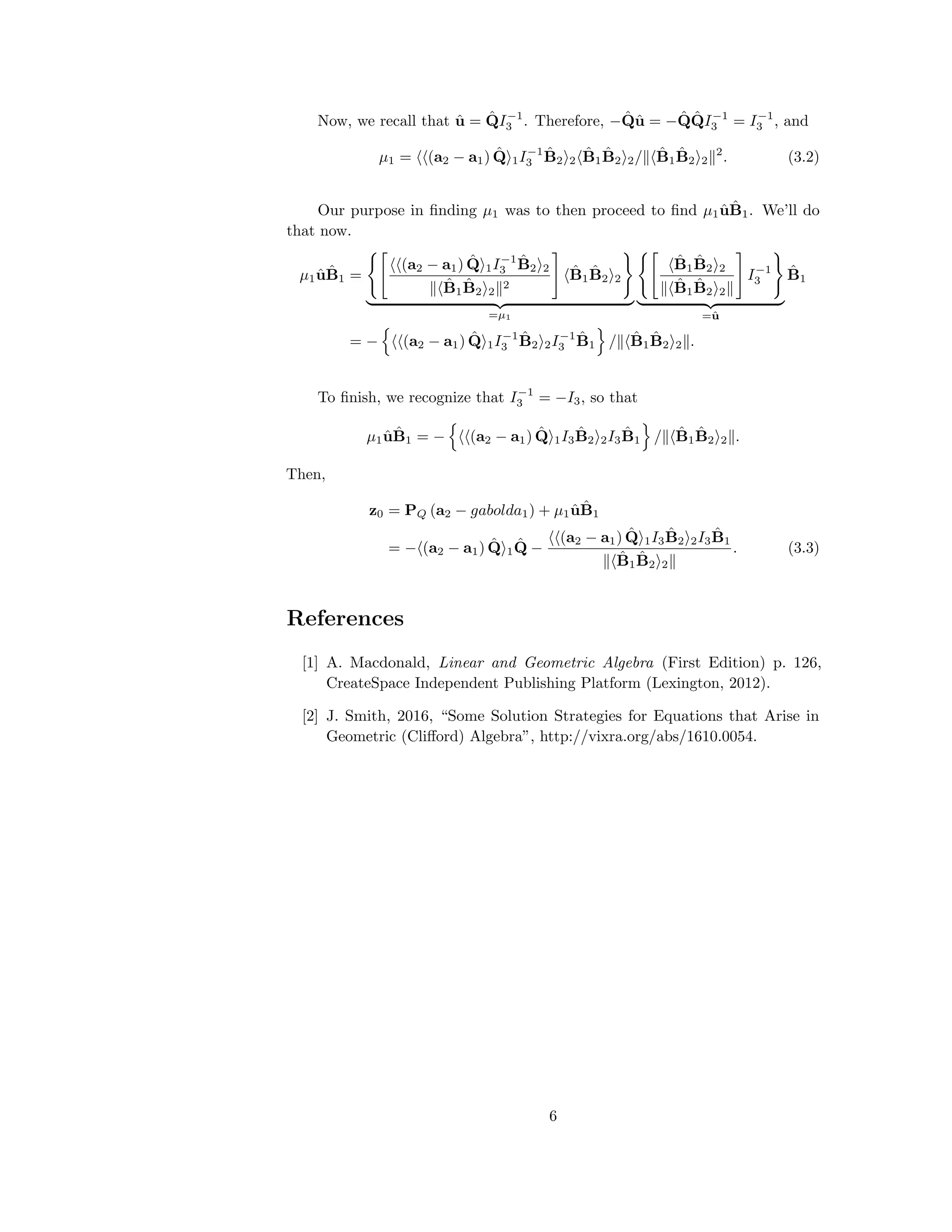 Now, we recall that ˆu = ˆQI−1
3 . Therefore, − ˆQˆu = − ˆQ ˆQI−1
3 = I−1
3 , and
µ1 = (a2 − a1) ˆQ 1I−1
3
ˆB2 2
ˆB1
ˆB2 2/ ˆB1
ˆB2 2
2
. (3.2)
Our purpose in ﬁnding µ1 was to then proceed to ﬁnd µ1 ˆu ˆB1. We’ll do
that now.
µ1 ˆu ˆB1 =
(a2 − a1) ˆQ 1I−1
3
ˆB2 2
ˆB1
ˆB2 2
2
ˆB1
ˆB2 2
=µ1
ˆB1
ˆB2 2
ˆB1
ˆB2 2
I−1
3
=ˆu
ˆB1
= − (a2 − a1) ˆQ 1I−1
3
ˆB2 2I−1
3
ˆB1 / ˆB1
ˆB2 2 .
To ﬁnish, we recognize that I−1
3 = −I3, so that
µ1 ˆu ˆB1 = − (a2 − a1) ˆQ 1I3
ˆB2 2I3
ˆB1 / ˆB1
ˆB2 2 .
Then,
z0 = PQ (a2 − gabolda1) + µ1 ˆu ˆB1
= − (a2 − a1) ˆQ 1
ˆQ −
(a2 − a1) ˆQ 1I3
ˆB2 2I3
ˆB1
ˆB1
ˆB2 2
. (3.3)
References
[1] A. Macdonald, Linear and Geometric Algebra (First Edition) p. 126,
CreateSpace Independent Publishing Platform (Lexington, 2012).
[2] J. Smith, 2016, “Some Solution Strategies for Equations that Arise in
Geometric (Cliﬀord) Algebra”, http://vixra.org/abs/1610.0054.
6
 
