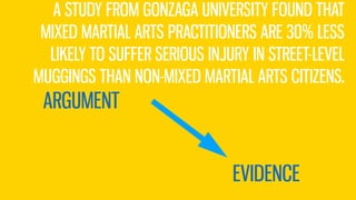 ARGUMENT
EVIDENCE
A STUDY FROM GONZAGA UNIVERSITY FOUND THAT
MIXED MARTIAL ARTS PRACTITIONERS ARE 30% LESS
LIKELY TO SUFFER SERIOUS INJURY IN STREET-LEVEL
MUGGINGS THAN NON-MIXED MARTIAL ARTS CITIZENS.
 