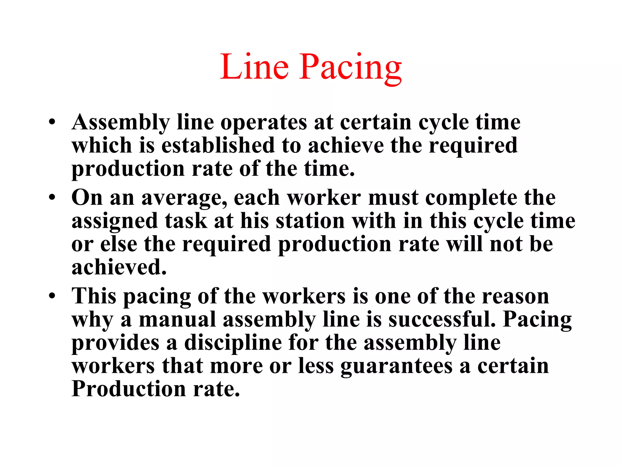 Line Pacing
• Assembly line operates at certain cycle time
which is established to achieve the required
production rate of the time.
• On an average, each worker must complete the
assigned task at his station with in this cycle time
or else the required production rate will not be
achieved.
• This pacing of the workers is one of the reason
why a manual assembly line is successful. Pacing
provides a discipline for the assembly line
workers that more or less guarantees a certain
Production rate.
 
