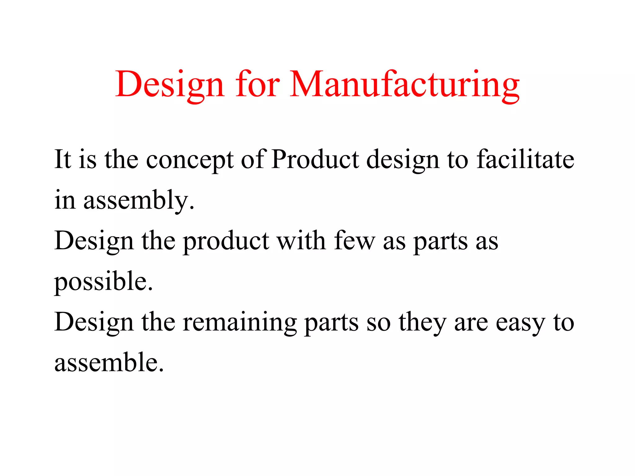 Design for Manufacturing
It is the concept of Product design to facilitate
in assembly.
Design the product with few as parts as
possible.
Design the remaining parts so they are easy to
assemble.
 