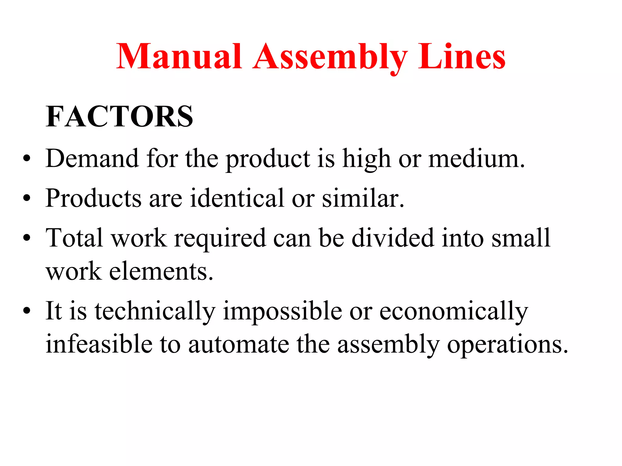 Manual Assembly Lines
FACTORS
• Demand for the product is high or medium.
• Products are identical or similar.
• Total work required can be divided into small
work elements.
• It is technically impossible or economically
infeasible to automate the assembly operations.
 