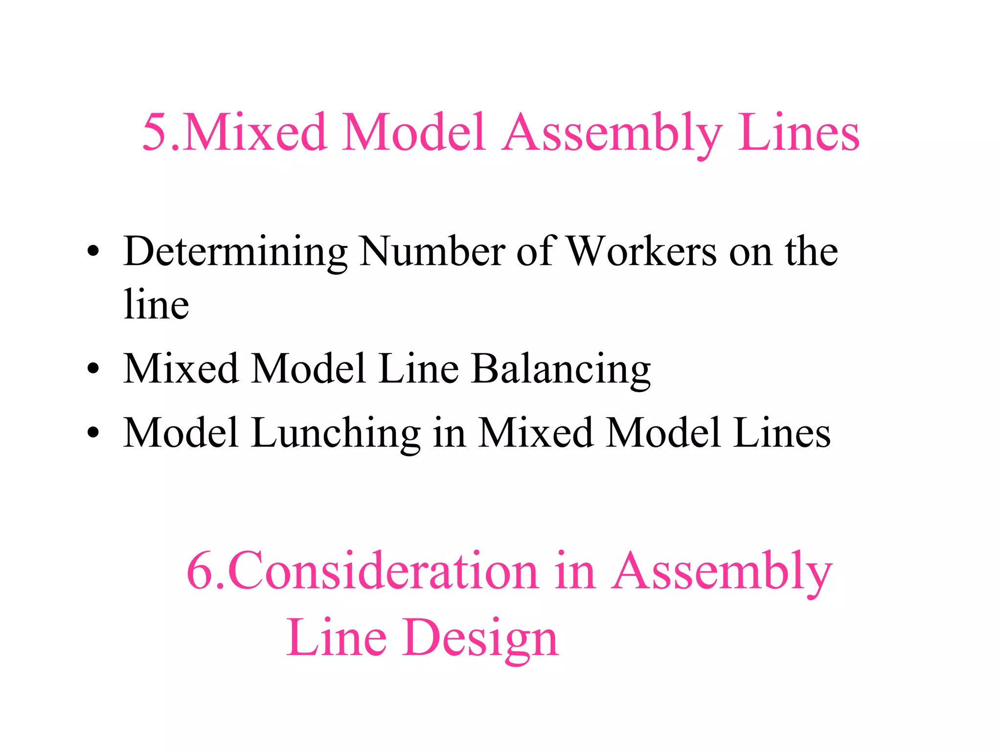 5.Mixed Model Assembly Lines
• Determining Number of Workers on the
line
• Mixed Model Line Balancing
• Model Lunching in Mixed Model Lines
6.Consideration in Assembly
Line Design
 