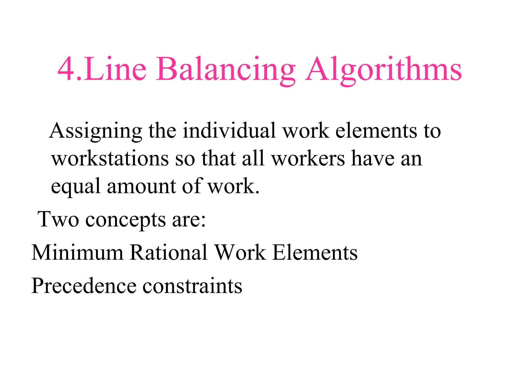4.Line Balancing Algorithms
Assigning the individual work elements to
workstations so that all workers have an
equal amount of work.
Two concepts are:
Minimum Rational Work Elements
Precedence constraints
 