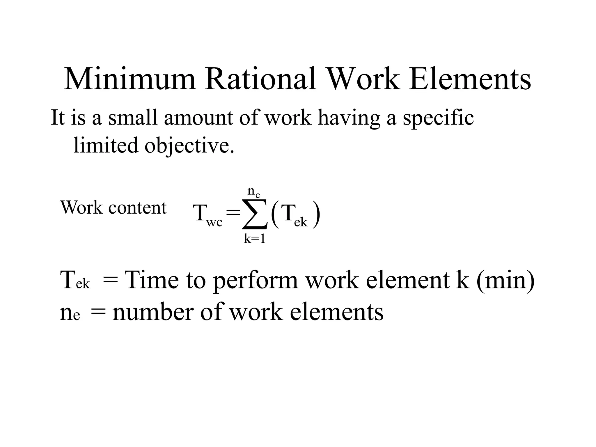 Minimum Rational Work Elements
It is a small amount of work having a specific
limited objective.
 
e
n
wc ek
k=1
T = T

Tek = Time to perform work element k (min)
ne = number of work elements
Work content
 