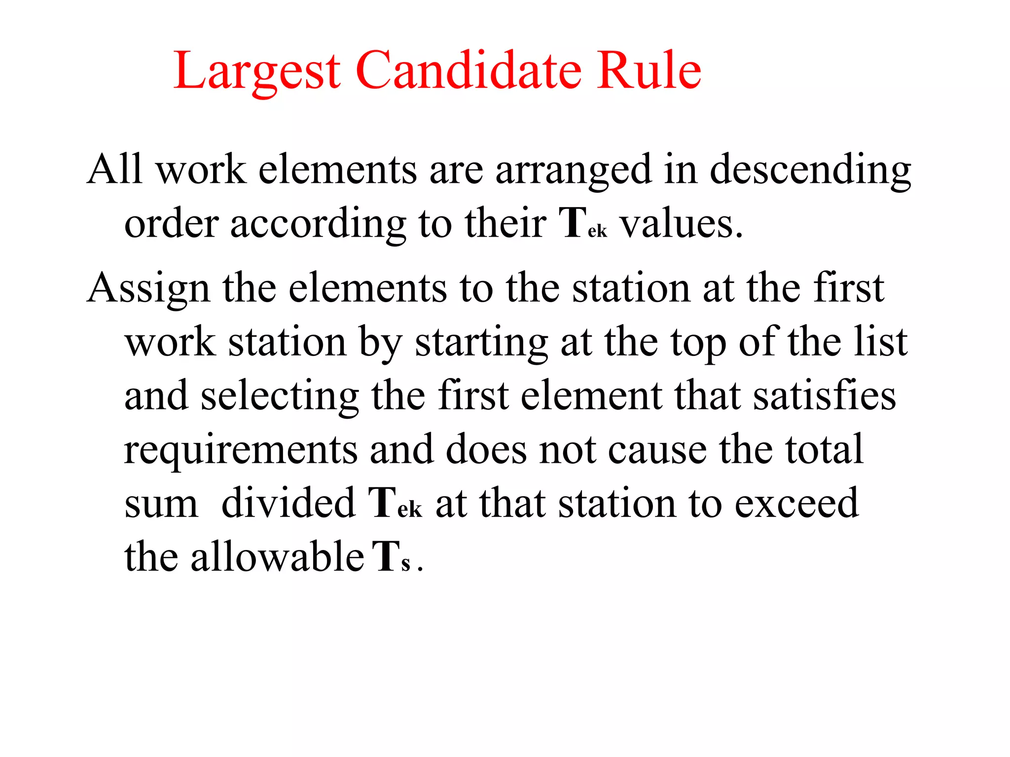 Largest Candidate Rule
All work elements are arranged in descending
order according to their Tek values.
Assign the elements to the station at the first
work station by starting at the top of the list
and selecting the first element that satisfies
requirements and does not cause the total
sum divided Tek at that station to exceed
the allowableTs .
 