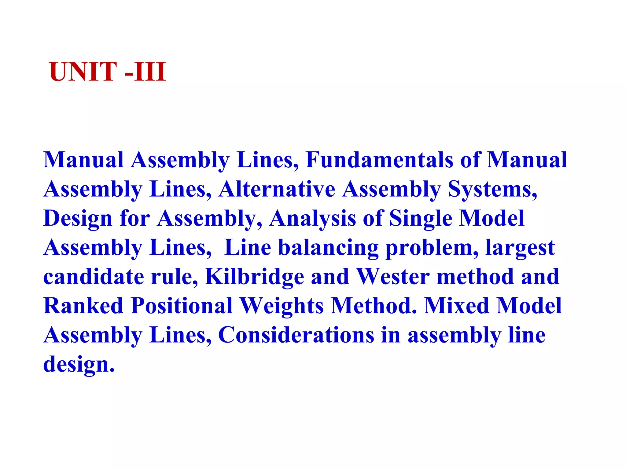 UNIT -III
Manual Assembly Lines, Fundamentals of Manual
Assembly Lines, Alternative Assembly Systems,
Design for Assembly, Analysis of Single Model
Assembly Lines, Line balancing problem, largest
candidate rule, Kilbridge and Wester method and
Ranked Positional Weights Method. Mixed Model
Assembly Lines, Considerations in assembly line
design.
 