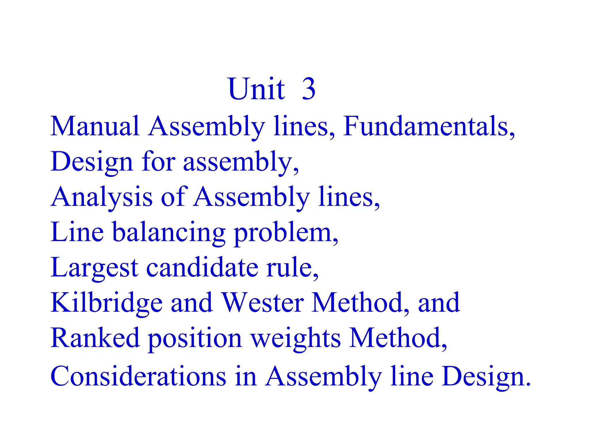 Unit 3
Manual Assembly lines, Fundamentals,
Design for assembly,
Analysis of Assembly lines,
Line balancing problem,
Largest candidate rule,
Kilbridge and Wester Method, and
Ranked position weights Method,
Considerations in Assembly line Design.
 