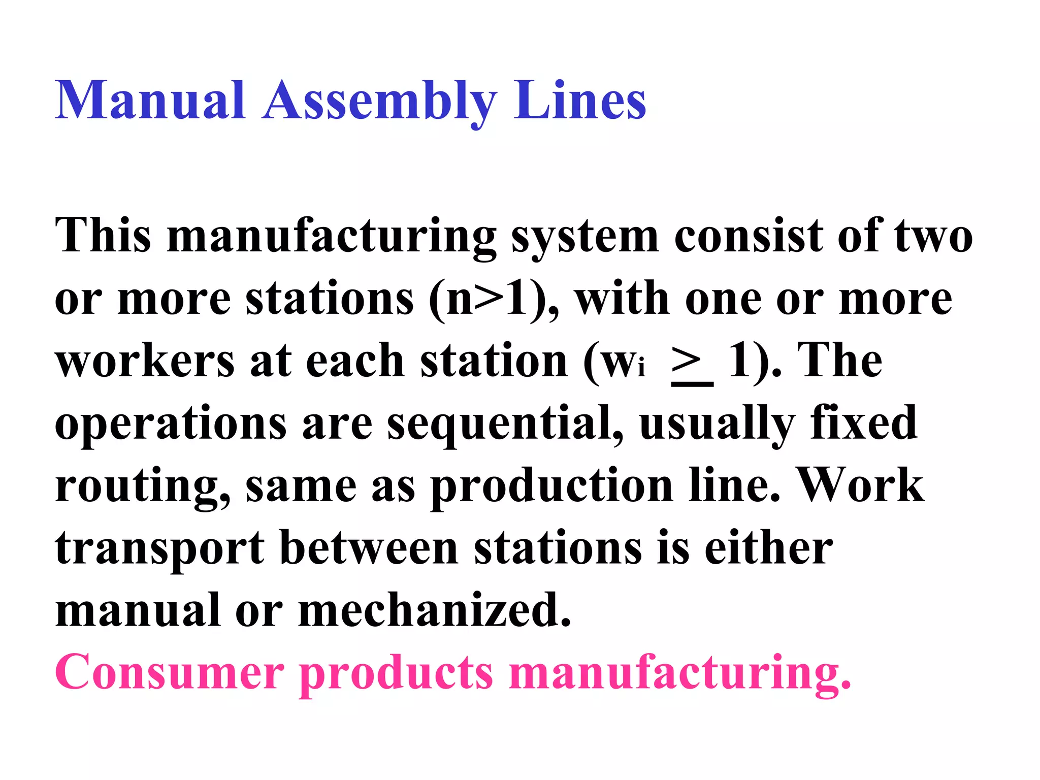 Manual Assembly Lines
This manufacturing system consist of two
or more stations (n>1), with one or more
workers at each station (wi > 1). The
operations are sequential, usually fixed
routing, same as production line. Work
transport between stations is either
manual or mechanized.
Consumer products manufacturing.
 