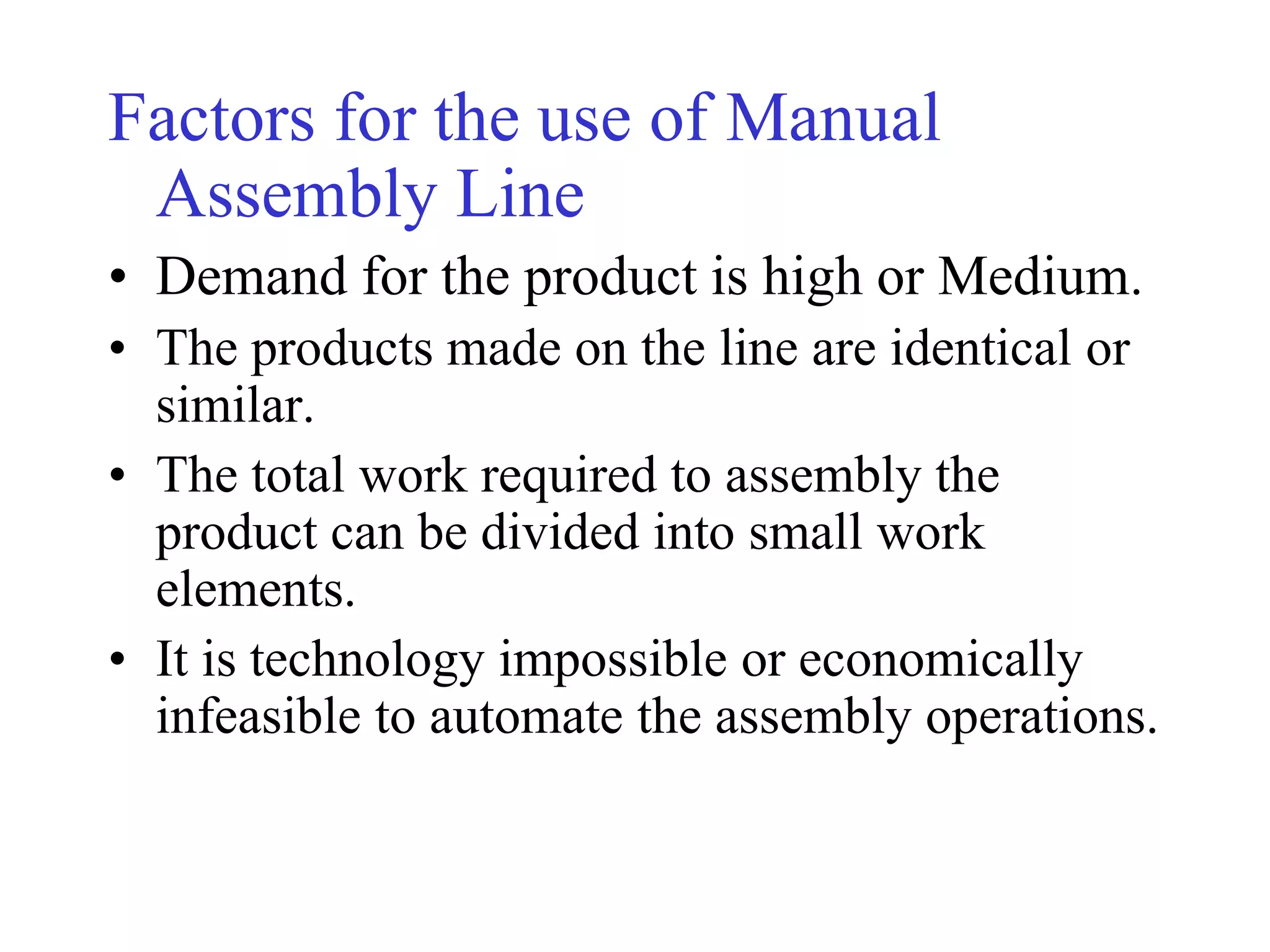 Factors for the use of Manual
Assembly Line
• Demand for the product is high or Medium.
• The products made on the line are identical or
similar.
• The total work required to assembly the
product can be divided into small work
elements.
• It is technology impossible or economically
infeasible to automate the assembly operations.
 