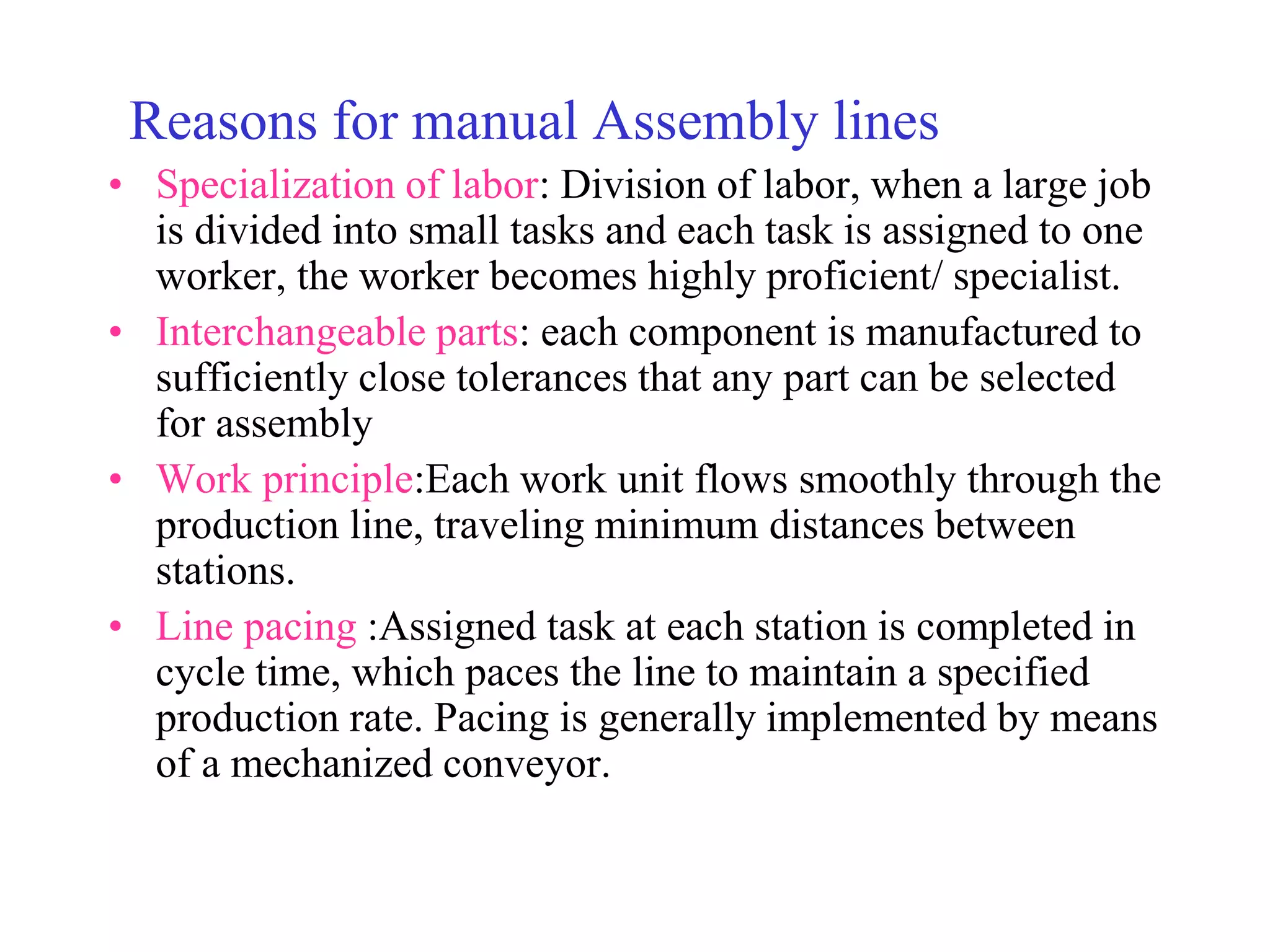 Reasons for manual Assembly lines
• Specialization of labor: Division of labor, when a large job
is divided into small tasks and each task is assigned to one
worker, the worker becomes highly proficient/ specialist.
• Interchangeable parts: each component is manufactured to
sufficiently close tolerances that any part can be selected
for assembly
• Work principle:Each work unit flows smoothly through the
production line, traveling minimum distances between
stations.
• Line pacing :Assigned task at each station is completed in
cycle time, which paces the line to maintain a specified
production rate. Pacing is generally implemented by means
of a mechanized conveyor.
 