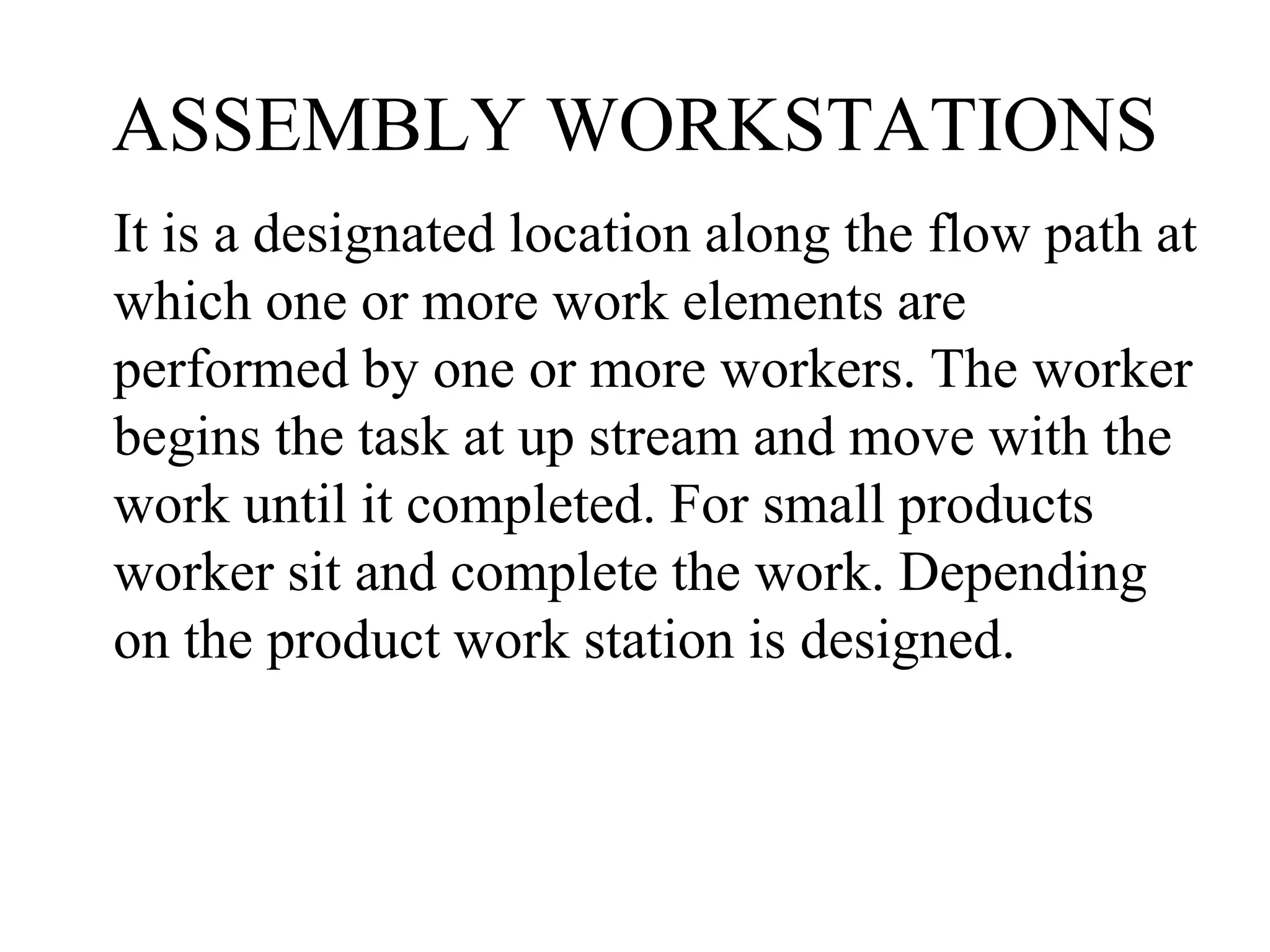 ASSEMBLY WORKSTATIONS
It is a designated location along the flow path at
which one or more work elements are
performed by one or more workers. The worker
begins the task at up stream and move with the
work until it completed. For small products
worker sit and complete the work. Depending
on the product work station is designed.
 