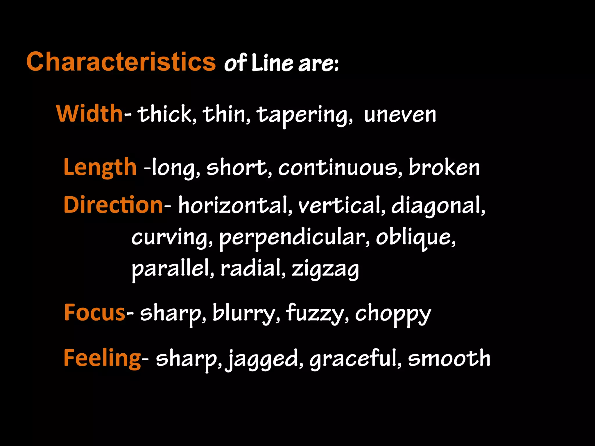 Line is...
the path of a moving point. It is a mark
left by a tool - brush, pencil, stick, pen,
etc. Line defines the edges of shapes and
forms. They don't exist naturally, artists
have to decide where and how to place
lines as they draw. Lines often suggest
movement in a drawing or painting.

 