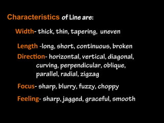 Line is...
the path of a moving point. It is a mark
left by a tool - brush, pencil, stick, pen,
etc. Line defines the edge...
