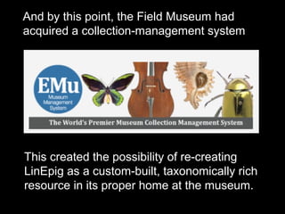 And by this point, the Field Museum had
acquired a collection-management system
This created the possibility of re-creating
LinEpig as a custom-built, taxonomically rich
resource in its proper home at the museum.
 