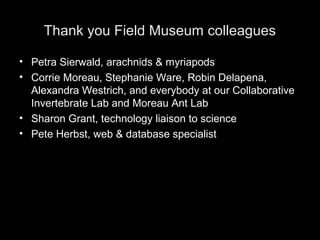 Thank you Field Museum colleagues
• Petra Sierwald, arachnids & myriapods
• Corrie Moreau, Stephanie Ware, Robin Delapena,
Alexandra Westrich, and everybody at our Collaborative
Invertebrate Lab and Moreau Ant Lab
• Sharon Grant, technology liaison to science
• Pete Herbst, web & database specialist
 