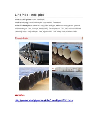 Line Pipe - steel pipe
Product categories:SSAW Steel Pipe
Product display:Spiral Submerged- Arc Welded Steel Pipe
Product description:Chemical Component Analysis, Mechanical Properties (ptimate
tensile strength, Yield strength, Elongation), Metallographic Test, Technical Properties
(Bending Test, Charp-v Impact Test, Hydrostatic Test, X-ray Test, ptrasonic Test
Website：
http://www.steelpipes.top/info/Line-Pipe-135-1.htm
 