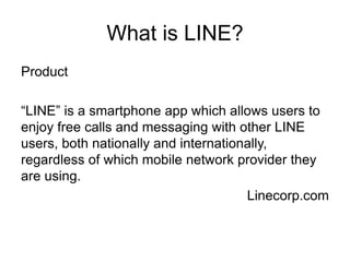 What is LINE?
Product
“LINE” is a smartphone app which allows users to
enjoy free calls and messaging with other LINE
users, both nationally and internationally,
regardless of which mobile network provider they
are using.
Linecorp.com
 