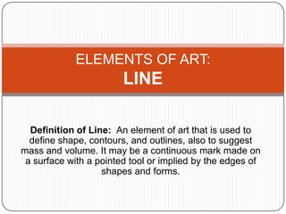 ELEMENTS OF ART:
                        LINE

  Definition of Line: An element of art that is used to
  define shape, contours, and outlines, also to suggest
mass and volume. It may be a continuous mark made on
 a surface with a pointed tool or implied by the edges of
                   shapes and forms.
 