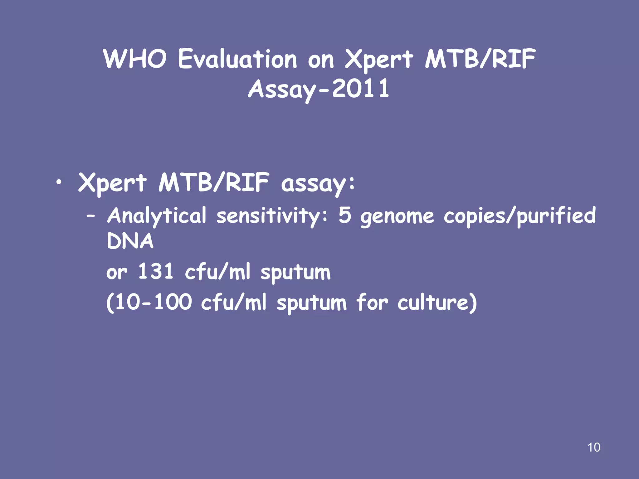 WHO Evaluation on Xpert MTB/RIF
Assay-2011
• Xpert MTB/RIF assay:
– Analytical sensitivity: 5 genome copies/purified
DNA
or 131 cfu/ml sputum
(10-100 cfu/ml sputum for culture)
10