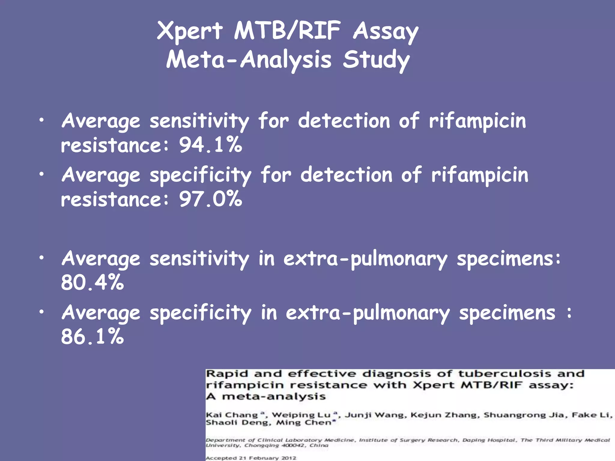 Xpert MTB/RIF Assay
Meta-Analysis Study
• Average sensitivity for detection of rifampicin
resistance: 94.1%
• Average specificity for detection of rifampicin
resistance: 97.0%
• Average sensitivity in extra-pulmonary specimens:
80.4%
• Average specificity in extra-pulmonary specimens :
86.1%
9