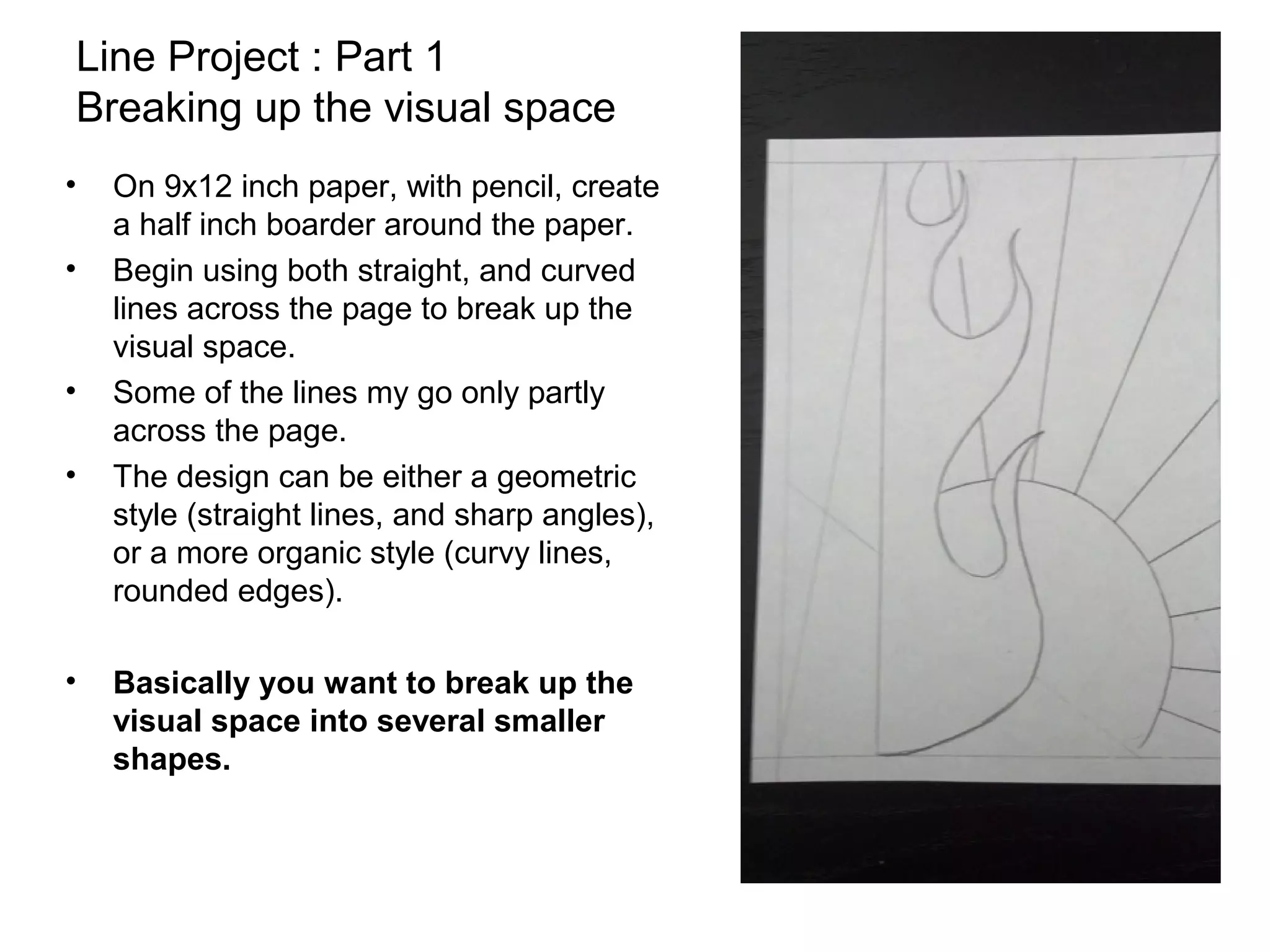 Line Project : Part 1
Breaking up the visual space
•   On 9x12 inch paper, with pencil, create
    a half inch boarder around the paper.
•   Begin using both straight, and curved
    lines across the page to break up the
    visual space.
•   Some of the lines my go only partly
    across the page.
•   The design can be either a geometric
    style (straight lines, and sharp angles),
    or a more organic style (curvy lines,
    rounded edges).

•   Basically you want to break up the
    visual space into several smaller
    shapes.
 