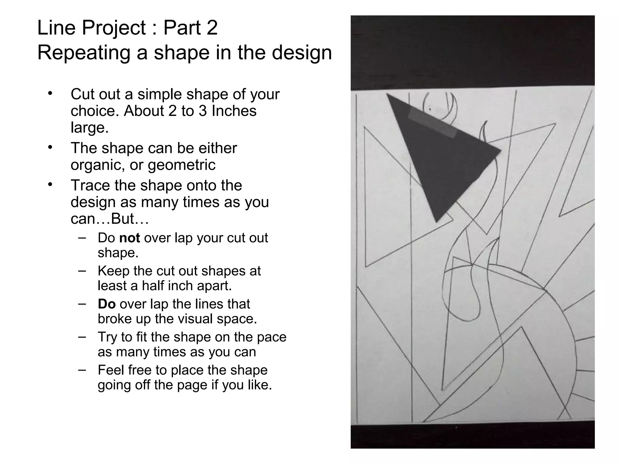 Line Project : Part 2
Repeating a shape in the design
 •   Cut out a simple shape of your
     choice. About 2 to 3 Inches
     large.
 •   The shape can be either
     organic, or geometric
 •   Trace the shape onto the
     design as many times as you
     can…But…
      – Do not over lap your cut out
        shape.
      – Keep the cut out shapes at
        least a half inch apart.
      – Do over lap the lines that
        broke up the visual space.
      – Try to fit the shape on the pace
        as many times as you can
      – Feel free to place the shape
        going off the page if you like.
 